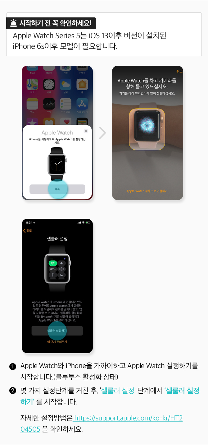 시작하기전 꼭 확인하세요! Apple Watch Series5는 iOS 13 이후 버전이 설치된 iPhone 6s이후 모델이 필요합니다. 1. Apple Watch와 iPhone을 가까이하고 Apple Watch 설정하기를 시작합니다(블루투스 활성화 상태)2. 몇 가지 설정단곌르 거친 후, 셀룰러 설정 단계에서 셀룰러 설정하기를 싲가합니다. 자세한 설정방법은 https://support.apple.com/ko-kr/HT204505을 확인하세요.